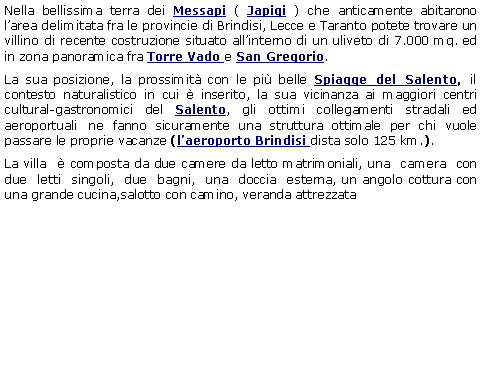 Casella di testo: Nella bellissima terra dei Messapi ( Japigi ) che anticamente abitarono larea delimitata fra le provincie di Brindisi, Lecce e Taranto potete trovare un villino di recente costruzione situato allinterno di un uliveto di 7.000 mq. ed in zona panoramica fra Torre Vado e San Gregorio. La sua posizione, la prossimit con le pi belle Spiagge del Salento, il contesto naturalistico in cui  inserito, la sua vicinanza ai maggiori centri cultural-gastronomici del Salento, gli ottimi collegamenti stradali ed aeroportuali ne fanno sicuramente una struttura ottimale per chi vuole passare le proprie vacanze (laeroporto Brindisi dista solo 125 km.).La villa   composta da due camere da letto matrimoniali, una  camera  con  due  letti  singoli,  due  bagni,  una  doccia  esterna, un angolo cottura con una grande cucina,salotto con camino, veranda attrezzata 