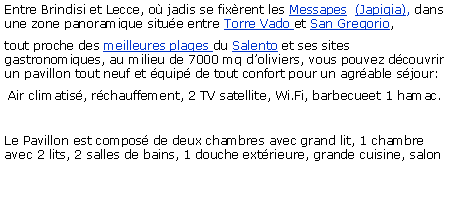 Casella di testo: Entre Brindisi et Lecce, o jadis se fixrent les Messapes  (Japigia), dans une zone panoramique situe entre Torre Vado et San Gregorio, tout proche des meilleures plages du Salento et ses sites gastronomiques, au milieu de 7000 mq doliviers, vous pouvez dcouvrir un pavillon tout neuf et quip de tout confort pour un agrable sjour: Air climatis, rchauffement, 2 TV satellite, Wi.Fi, barbecueet 1 hamac.Le Pavillon est compos de deux chambres avec grand lit, 1 chambre avec 2 lits, 2 salles de bains, 1 douche extrieure, grande cuisine, salon 