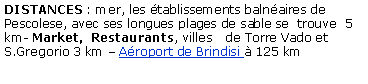 Casella di testo: DISTANCES : mer, les tablissements balnaires de Pescolese, avec ses longues plages de sable se  trouve  5 km- Market,  Restaurants, villes   de Torre Vado et S.Gregorio 3 km  Aroport de Brindisi  125 km
